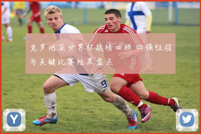 克罗地亚世界杯战绩回顾 四强征程与关键比赛结果盘点