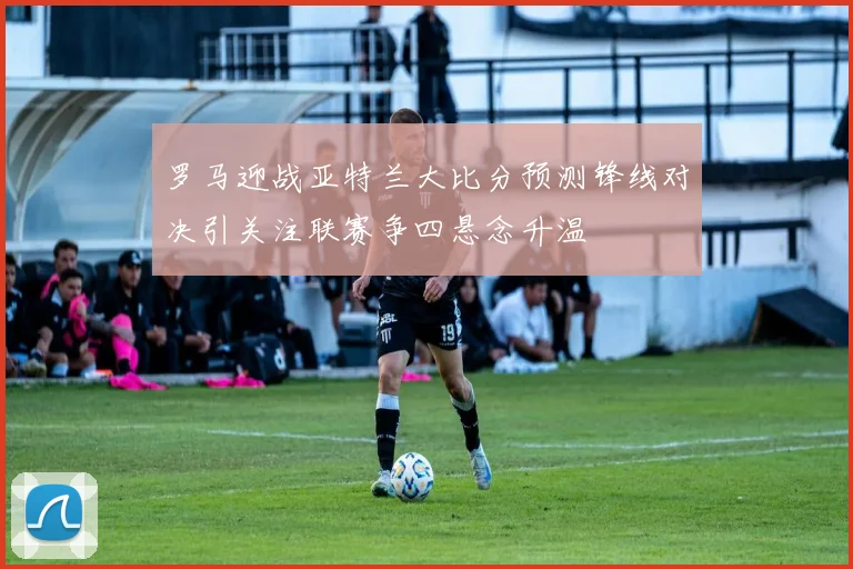 罗马迎战亚特兰大比分预测锋线对决引关注联赛争四悬念升温