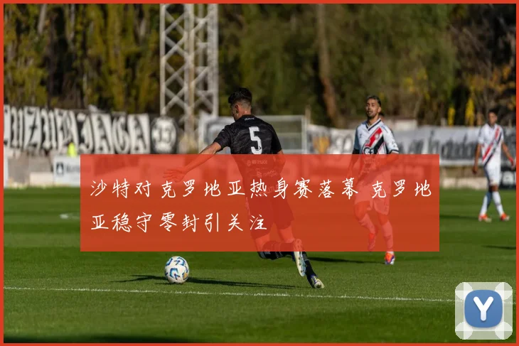 沙特对克罗地亚热身赛落幕 克罗地亚稳守零封引关注