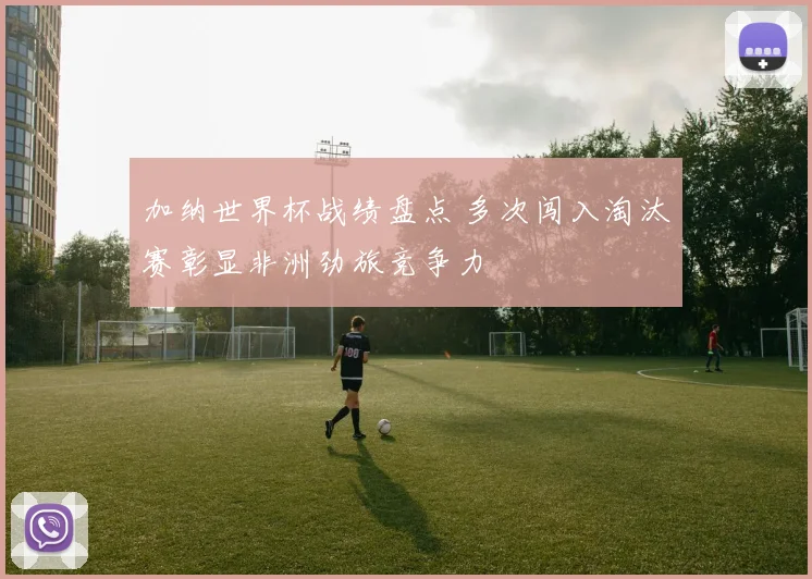 加纳世界杯战绩盘点 多次闯入淘汰赛彰显非洲劲旅竞争力