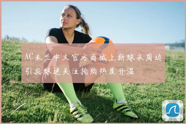 AC米兰中文官方商城上新球衣周边引发球迷关注抢购热度升温