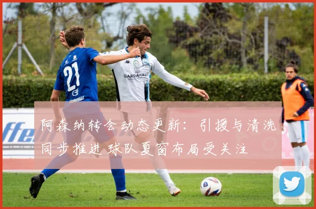 阿森纳转会动态更新:引援与清洗同步推进 球队夏窗布局受关注
