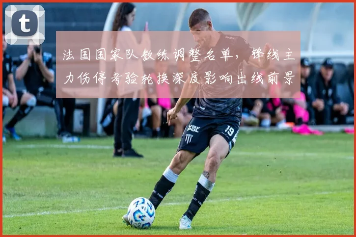 法国国家队教练调整名单,锋线主力伤停考验轮换深度影响出线前景