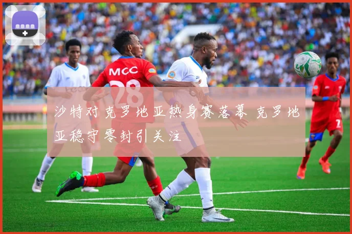 沙特对克罗地亚热身赛落幕 克罗地亚稳守零封引关注