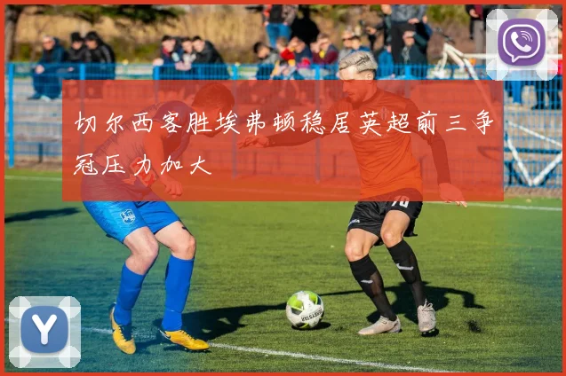 切尔西客胜埃弗顿稳居英超前三争冠压力加大