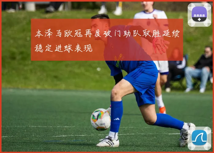 本泽马欧冠再度破门助队取胜延续稳定进球表现