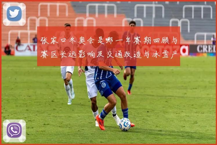 张家口冬奥会是哪一年赛期回顾与赛区长远影响及交通改造与冰雪产业发展