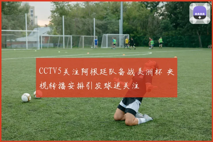 CCTV5关注阿根廷队备战美洲杯 央视转播安排引发球迷关注
