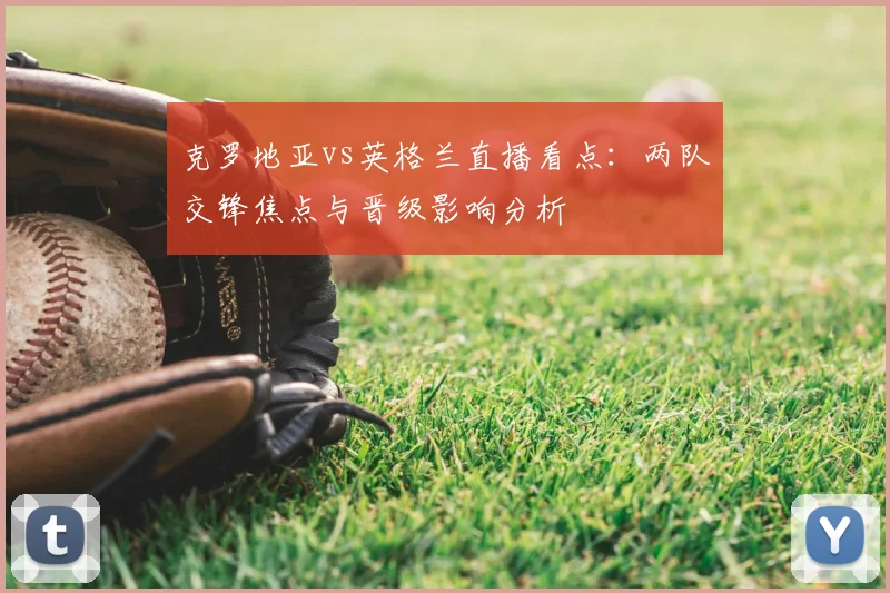 克罗地亚vs英格兰直播看点:两队交锋焦点与晋级影响分析