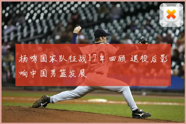 杨鸣国家队征战17年回顾 退役后影响中国男篮发展