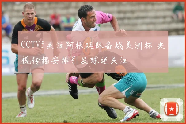 CCTV5关注阿根廷队备战美洲杯 央视转播安排引发球迷关注