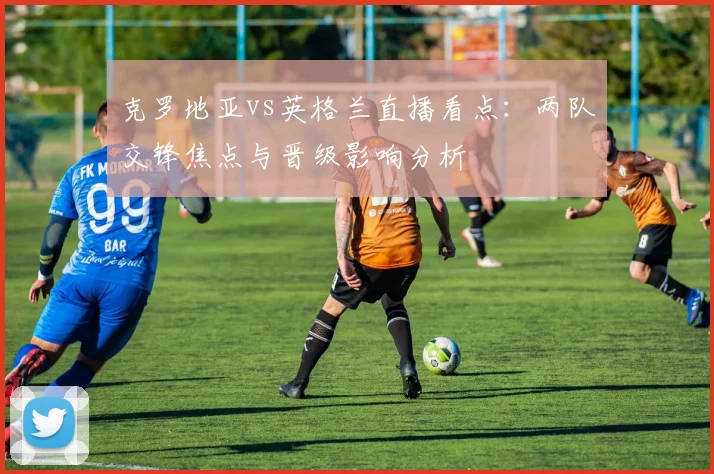 克罗地亚vs英格兰直播看点：两队交锋焦点与晋级影响分析