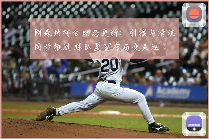 阿森纳转会动态更新：引援与清洗同步推进 球队夏窗布局受关注