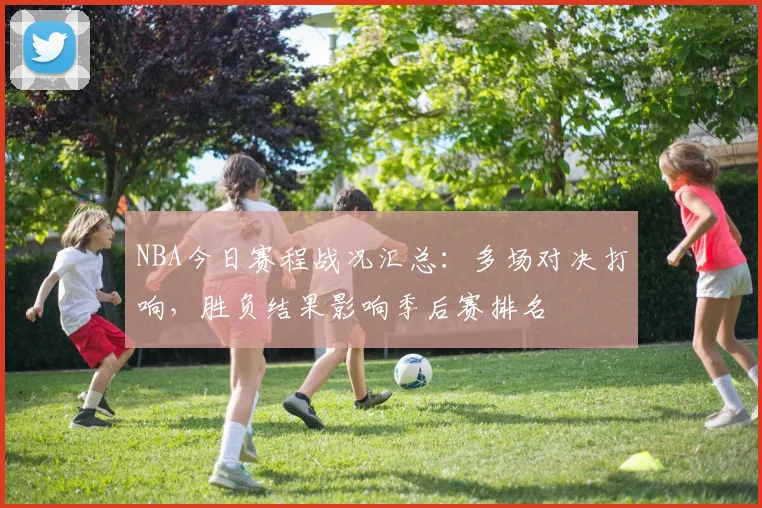 NBA今日赛程战况汇总:多场对决打响,胜负结果影响季后赛排名