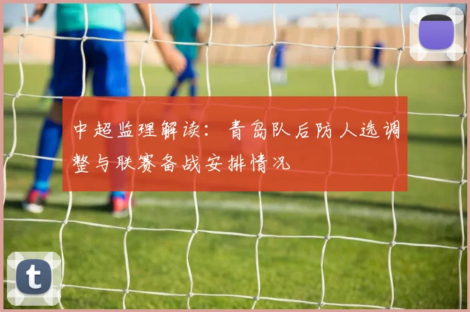 中超监理解读：青岛队后防人选调整与联赛备战安排情况