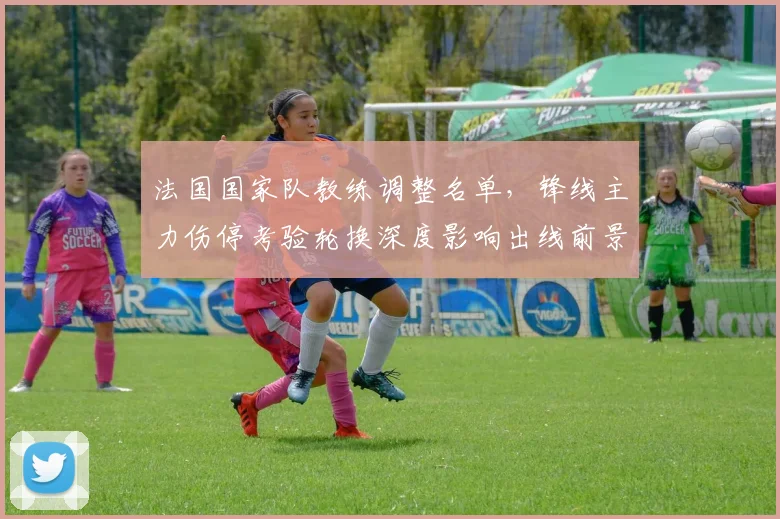 法国国家队教练调整名单，锋线主力伤停考验轮换深度影响出线前景