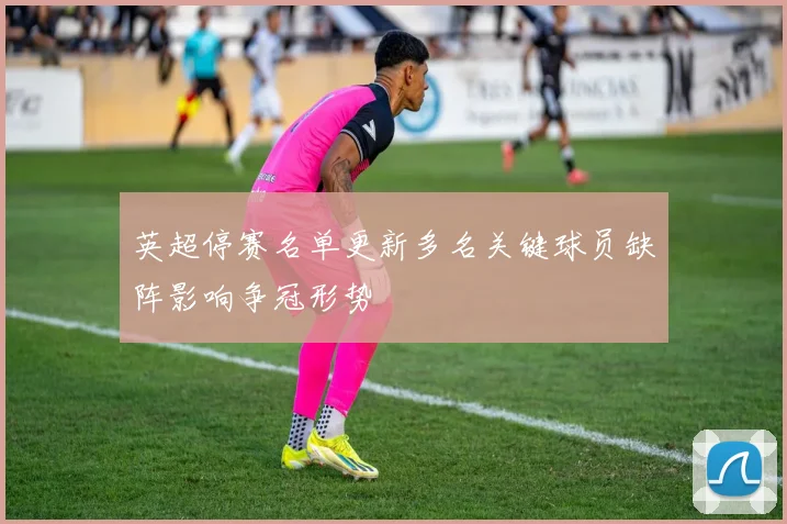 英超停赛名单更新多名关键球员缺阵影响争冠形势