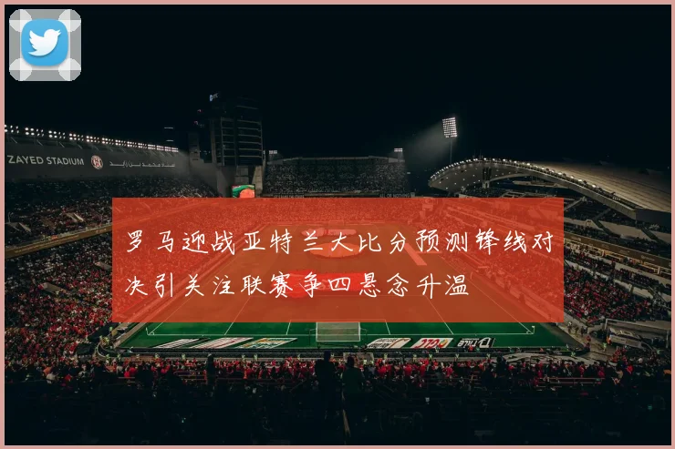 罗马迎战亚特兰大比分预测锋线对决引关注联赛争四悬念升温