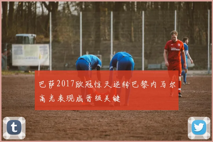 巴萨2017欧冠惊天逆转巴黎内马尔高光表现成晋级关键