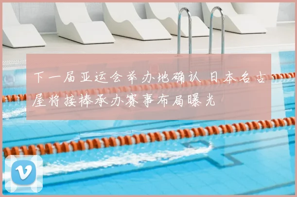 下一届亚运会举办地确认 日本名古屋将接棒承办赛事布局曝光