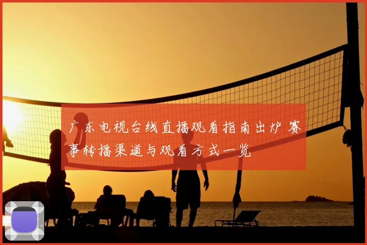 广东电视台线直播观看指南出炉 赛事转播渠道与观看方式一览