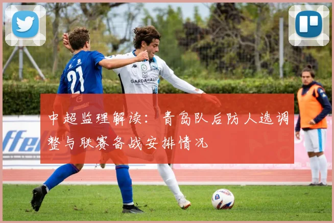 中超监理解读:青岛队后防人选调整与联赛备战安排情况