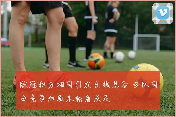 欧冠积分相同引发出线悬念 多队同分竞争加剧末轮看点足