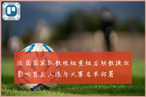 法国国家队教练组重组后助教换血影响首发人选与大赛名单部署