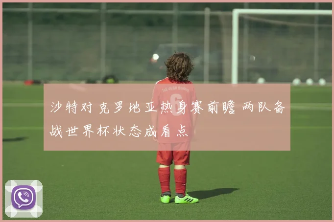 沙特对克罗地亚热身赛前瞻 两队备战世界杯状态成看点