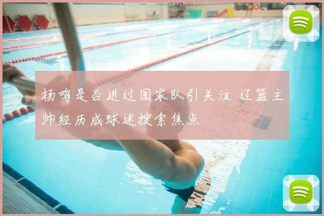 杨鸣是否进过国家队引关注 辽篮主帅经历成球迷搜索焦点