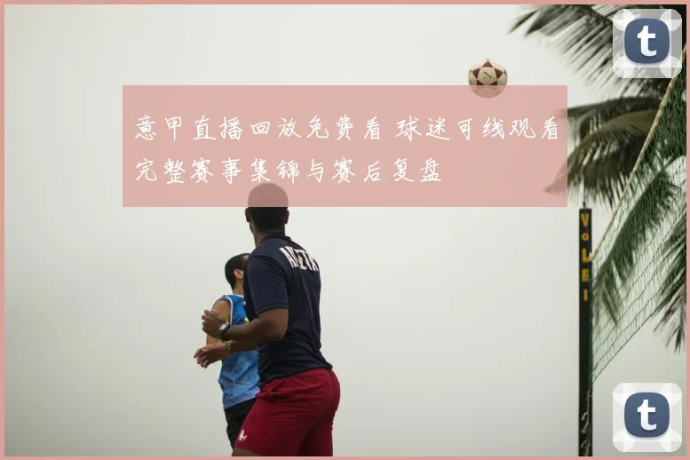 意甲直播回放免费看 球迷可线观看完整赛事集锦与赛后复盘