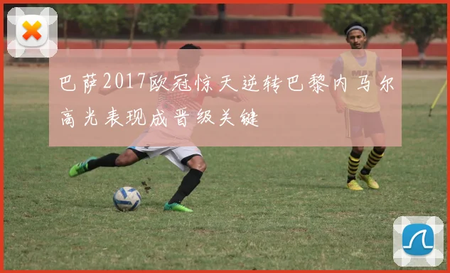 巴萨2017欧冠惊天逆转巴黎内马尔高光表现成晋级关键