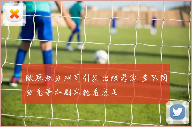 欧冠积分相同引发出线悬念 多队同分竞争加剧末轮看点足