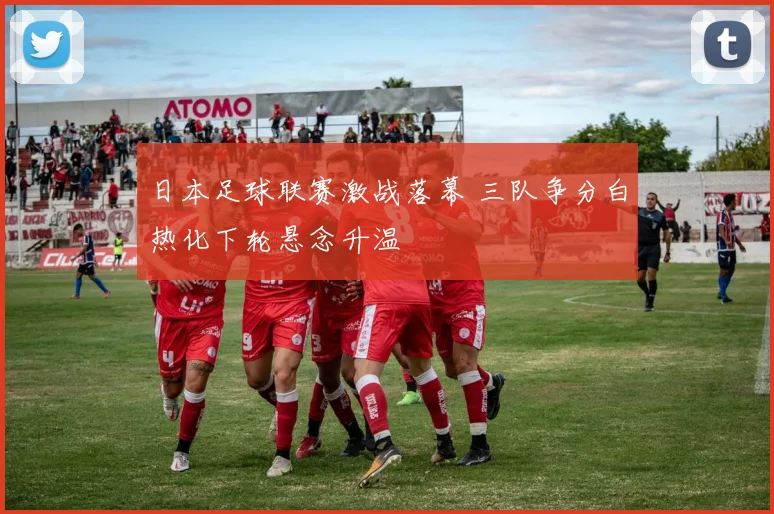 日本足球联赛激战落幕 三队争分白热化下轮悬念升温