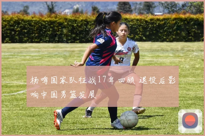 杨鸣国家队征战17年回顾 退役后影响中国男篮发展