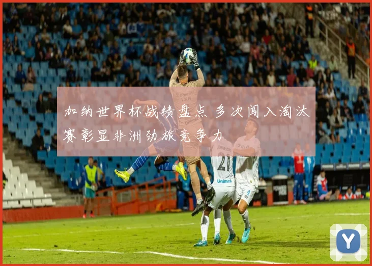 加纳世界杯战绩盘点 多次闯入淘汰赛彰显非洲劲旅竞争力