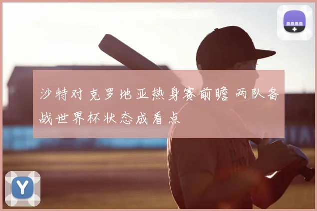 沙特对克罗地亚热身赛前瞻 两队备战世界杯状态成看点