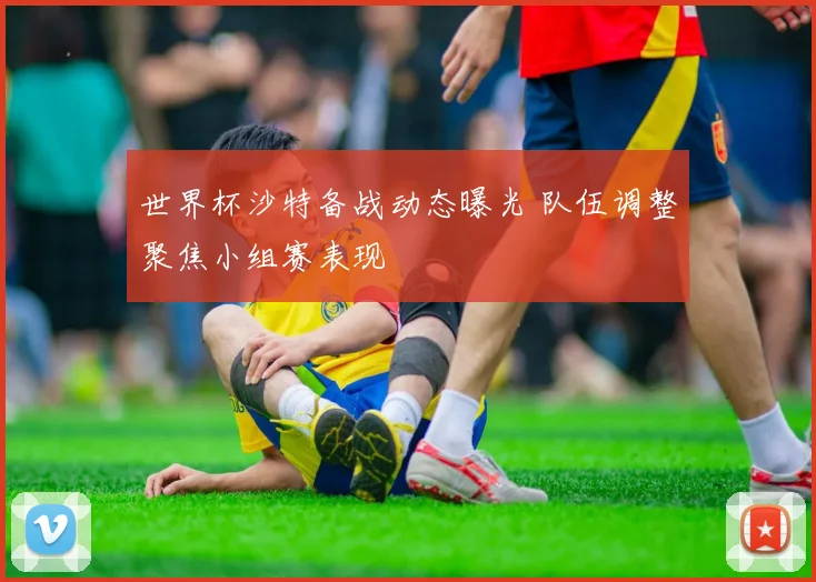 世界杯沙特备战动态曝光 队伍调整聚焦小组赛表现