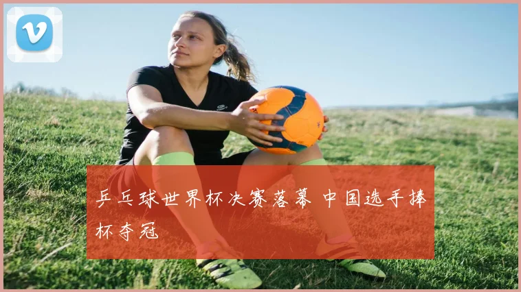 乒乓球世界杯决赛落幕 中国选手捧杯夺冠