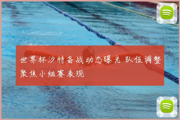 世界杯沙特备战动态曝光 队伍调整聚焦小组赛表现